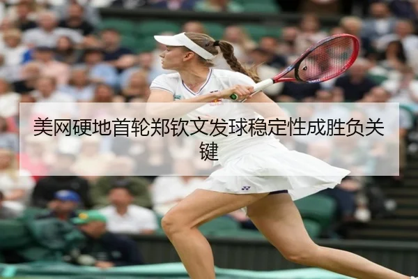 美网硬地首轮郑钦文发球稳定性成胜负关键