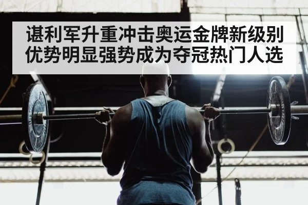 谌利军升重冲击奥运金牌新级别优势明显强势成为夺冠热门人选