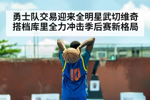勇士队交易迎来全明星武切维奇搭档库里全力冲击季后赛新格局